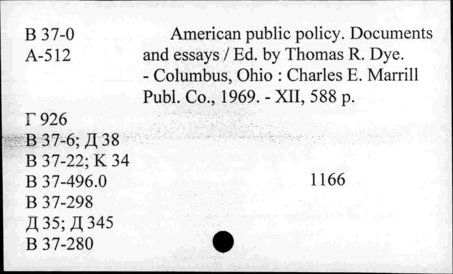 ﻿B 37-0 A-512	American public policy. Documents and essays / Ed. by Thomas R. Dye. - Columbus, Ohio : Charles E. Marrill Publ. Co., 1969.-XII, 588 p.
T 926 B 37-6; £38 B 37-22; K 34 B 37-496.0 B 37-298 £35; £345 B 37-280	1166 •